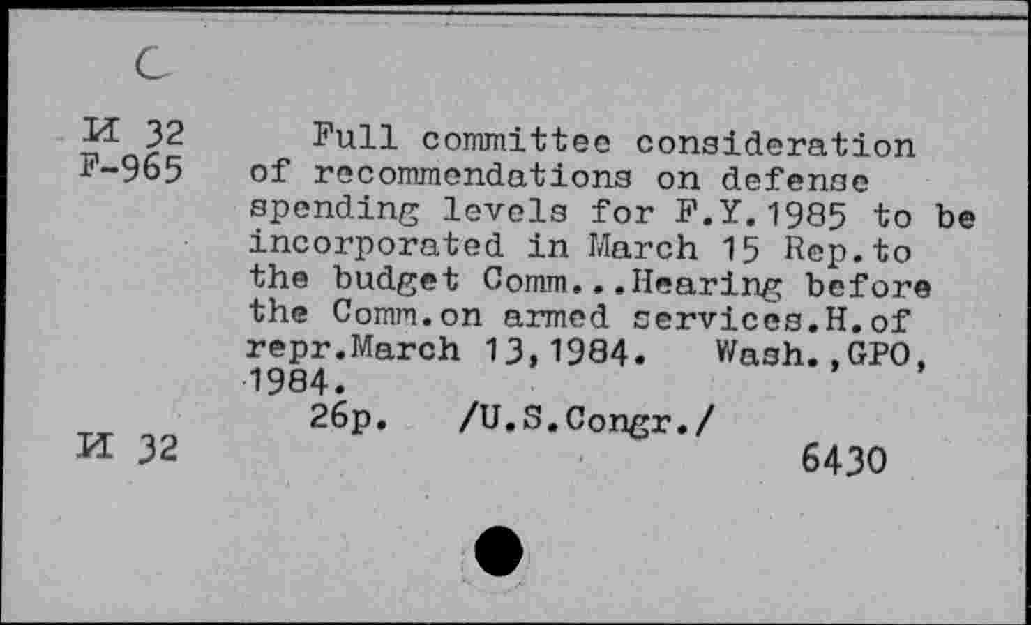 ﻿M 32 F-965
H 32
Full committee consideration of recommendations on defense spending levels for F.Y.1985 to be incorporated in March 15 Rep.to the budget Comm...Hearing before the Comm.on armed services.H.of repr.March 13,1984. Wash.,GPO, 1984.
26p. /U.S.Congr./
6430